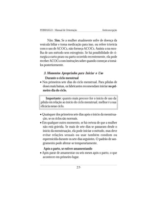 FEBRASGO - Manual de Orientação Anticoncepção
25
Não. Sim. Se a mulher atualmente sofre de doença da
vesícula biliar e toma medicação para isso, ou refere icterícia
com o uso de ACOCs, não forneça ACOCs. Assista-a na esco-
lha de um método sem estrogênio. Se há possibilidade de ci-
rurgia a curto prazo ou parto ocorrido recentemente, ela pode
receber ACOCs com instruções sobre quando começar a tomá-
los posteriormente.
3. Momentos Apropriados para Iniciar o Uso
Durante o ciclo menstrual
• Nos primeiros sete dias do ciclo menstrual. Para pílulas de
doses mais baixas, os fabricantes recomendam iniciar no pri-
meiro dia do ciclo.
Importante: quanto mais precoce for o início de uso da
pílula em relação ao início do ciclo menstrual, melhor é a sua
eficácia nesse ciclo.
• Quaisquer dos primeiros sete dias após o início da menstrua-
ção, se os ciclos são normais.
• Em qualquer outro momento, se há certeza de que a mulher
não está grávida. Se mais de sete dias se passaram desde o
início da menstruação, ela pode iniciar o método, mas deve
evitar relações sexuais ou usar também condom ou
espermicida durante os sete dias seguintes. O padrão de san-
gramento pode alterar-se temporariamente.
Após o parto, se estiver amamentando
• Após parar de amamentar ou seis meses após o parto, o que
acontecer em primeiro lugar.
 
