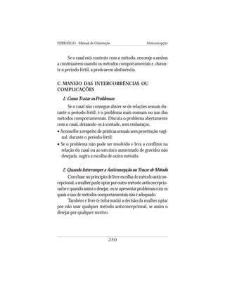FEBRASGO - Manual de Orientação Anticoncepção
250
Se o casal está contente com o método, encoraje a ambos
a continuarem usando os métodos comportamentais e, duran-
te o período fértil, a praticarem abstinência.
C. MANEJO DAS INTERCORRÊNCIAS OU
COMPLICAÇÕES
1. ComoTratar os Problemas
Se o casal não consegue abster-se de relações sexuais du-
rante o período fértil: é o problema mais comum no uso dos
métodos comportamentais. Discuta o problema abertamente
com o casal, deixando-os à vontade, sem embaraços.
• Aconselhe a respeito de práticas sexuais sem penetração vagi-
nal, durante o período fértil;
• Se o problema não pode ser resolvido e leva a conflitos na
relação do casal ou ao um risco aumentado de gravidez não
desejada, sugira a escolha de outro método.
2.QuandoInterromperaAnticoncepçãoouTrocardeMétodo
Combasenoprincípiodelivreescolhadométodoanticon-
cepcional,amulherpodeoptarporoutrométodoanticoncepcio-
nalseequandoassimodesejar,ouseapresentarproblemascomos
quaisousodemétodoscomportamentaisnãoéadequado.
Também é livre (e informada) a decisão da mulher optar
por não usar qualquer método anticoncepcional, se assim o
desejar por qualquer motivo.
 