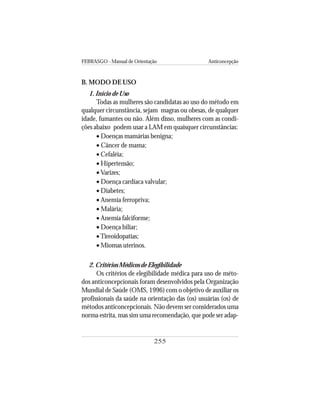 FEBRASGO - Manual de Orientação Anticoncepção
255
B. MODO DE USO
1. Início de Uso
Todas as mulheres são candidatas ao uso do método em
qualquer circunstância, sejam magras ou obesas, de qualquer
idade, fumantes ou não. Além disso, mulheres com as condi-
ções abaixo podem usar a LAM em quaisquer circunstâncias:
• Doenças mamárias benigna;
• Câncer de mama;
• Cefaléia;
• Hipertensão;
• Varizes;
• Doença cardíaca valvular;
• Diabetes;
• Anemia ferropriva;
• Malária;
• Anemia falciforme;
• Doença biliar;
•Tireoidopatias;
• Miomas uterinos.
2. Critérios Médicos de Elegibilidade
Os critérios de elegibilidade médica para uso de méto-
dos anticoncepcionais foram desenvolvidos pela Organização
Mundial de Saúde (OMS, 1996) com o objetivo de auxiliar os
profissionais da saúde na orientação das (os) usuárias (os) de
métodos anticoncepcionais. Não devem ser considerados uma
norma estrita, mas sim uma recomendação, que pode ser adap-
 