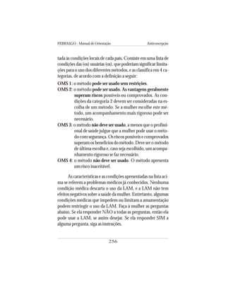 FEBRASGO - Manual de Orientação Anticoncepção
256
tada às condições locais de cada país. Consiste em uma lista de
condições das (os) usuárias (os), que poderiam significar limita-
ções para o uso dos diferentes métodos, e as classifica em 4 ca-
tegorias, de acordo com a definição a seguir:
OMS 1: o método pode ser usado sem restrições.
OMS 2: o método pode ser usado. As vantagens geralmente
superam riscos possíveis ou comprovados. As con-
dições da categoria 2 devem ser consideradas na es-
colha de um método. Se a mulher escolhe este mé-
todo, um acompanhamento mais rigoroso pode ser
necessário.
OMS 3: o método não deve ser usado, a menos que o profissi-
onal de saúde julgue que a mulher pode usar o méto-
do com segurança. Os riscos possíveis e comprovados
superam os benefícios do método. Deve ser o método
de última escolha e, caso seja escolhido, um acompa-
nhamento rigoroso se faz necessário.
OMS 4: o método não deve ser usado. O método apresenta
um risco inaceitável.
As características e as condições apresentadas na lista aci-
ma se referem a problemas médicos já conhecidos. Nenhuma
condição médica descarta o uso da LAM, e a LAM não tem
efeitos negativos sobre a saúde da mulher. Entretanto, algumas
condições médicas que impedem ou limitam a amamentação
podem restringir o uso da LAM. Faça à mulher as perguntas
abaixo. Se ela responder NÃO a todas as perguntas, então ela
pode usar a LAM, se assim desejar. Se ela responder SIM a
alguma pergunta, siga as instruções.
 