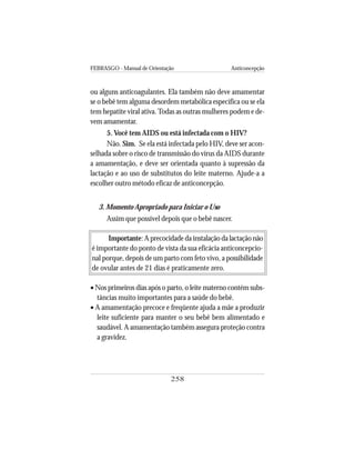 FEBRASGO - Manual de Orientação Anticoncepção
258
ou alguns anticoagulantes. Ela também não deve amamentar
se o bebê tem alguma desordem metabólica específica ou se ela
tem hepatite viral ativa.Todas as outras mulheres podem e de-
vem amamentar.
5. Você tem AIDS ou está infectada com o HIV?
Não. Sim. Se ela está infectada pelo HIV, deve ser acon-
selhada sobre o risco de transmissão do vírus da AIDS durante
a amamentação, e deve ser orientada quanto à supressão da
lactação e ao uso de substitutos do leite materno. Ajude-a a
escolher outro método eficaz de anticoncepção.
3. Momento Apropriado para Iniciar o Uso
Assim que possível depois que o bebê nascer.
Importante: A precocidade da instalação da lactação não
é importante do ponto de vista da sua eficácia anticoncepcio-
nal porque, depois de um parto com feto vivo, a possibilidade
de ovular antes de 21 dias é praticamente zero.
• Nos primeiros dias após o parto, o leite materno contém subs-
tâncias muito importantes para a saúde do bebê.
• A amamentação precoce e freqüente ajuda a mãe a produzir
leite suficiente para manter o seu bebê bem alimentado e
saudável. A amamentação também assegura proteção contra
a gravidez.
 