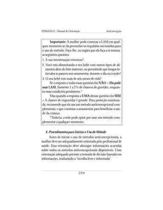 FEBRASGO - Manual de Orientação Anticoncepção
259
Importante: A mulher pode começar a LAM em qual-
quer momento se ela preencher os requisitos necessários para
o uso do método. Faça-lhe, ou sugira que ela faça a si mesma,
as seguintes questões:
1. A sua menstruação retornou?
2. Você está alimentando o seu bebê com outros tipos de ali-
mentos além do leite materno, ou permitindo que longos in-
tervalos se passem sem amamentar, durante o dia ou à noite?
3. O seu bebê tem mais de seis meses de vida?
Se a resposta a todas essas questões for NÃO = Ela pode
usar LAM. Somente 1 a 2% de chances de gravidez, enquan-
to essas condições persistirem.*
Mas quando a resposta a UMA destas questões for SIM
= A chance de engravidar é grande. Para proteção continua-
da, recomende que ela use um método anticoncepcional com-
plementar, e que continue a amamentar para beneficiar a saú-
de da criança.
*Todavia, a mãe pode optar por usar um método com-
plementar a qualquer momento.
4. Procedimentos para Iniciar o Uso do Método
Antes de iniciar o uso de métodos anticoncepcionais, a
mulher deve ser adequadamente orientada pelo profissional de
saúde. Essa orientação deve abranger informações acuradas
sobre todos os métodos anticoncepcionais disponíveis. Uma
orientação adequada permite a tomada de decisão baseada em
informações, traduzindo a “escolha livre e informada”.
 