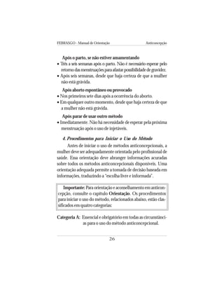 FEBRASGO - Manual de Orientação Anticoncepção
26
Após o parto, se não estiver amamentando
• Três a seis semanas após o parto. Não é necessário esperar pelo
retornodasmenstruaçõesparaafastarpossibilidadedegravidez.
• Após seis semanas, desde que haja certeza de que a mulher
não está grávida.
Após aborto espontâneo ou provocado
• Nos primeiros sete dias após a ocorrência do aborto.
• Em qualquer outro momento, desde que haja certeza de que
a mulher não está grávida.
Após parar de usar outro método
• Imediatamente. Não há necessidade de esperar pela próxima
menstruação após o uso de injetáveis.
4. Procedimentos para Iniciar o Uso do Método
Antes de iniciar o uso de métodos anticoncepcionais, a
mulher deve ser adequadamente orientada pelo profissional de
saúde. Essa orientação deve abranger informações acuradas
sobre todos os métodos anticoncepcionais disponíveis. Uma
orientação adequada permite a tomada de decisão baseada em
informações, traduzindo a “escolha livre e informada”.
Importante: Para orientação e aconselhamento em anticon-
cepção, consulte o capítulo Orientação. Os procedimentos
para iniciar o uso do método, relacionados abaixo, estão clas-
sificados em quatro categorias:
Categoria A: Essencial e obrigatório em todas as circunstânci-
as para o uso do método anticoncepcional.
 