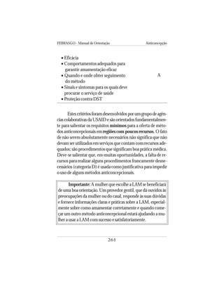 FEBRASGO - Manual de Orientação Anticoncepção
261
Estescritériosforamdesenvolvidosporumgrupodeagên-
cias colaborativas da USAID e são orientados fundamentalmen-
te para salientar os requisitos mínimos para a oferta de méto-
dos anticoncepcionais em regiões com poucos recursos. O fato
de não serem absolutamente necessários não significa que não
devam ser utilizados em serviços que contam com recursos ade-
quados; são procedimentos que significam boa prática médica.
Deve-se salientar que, em muitas oportunidades, a falta de re-
cursos para realizar alguns procedimentos francamente desne-
cessários (categoria D) é usada como justificativa para impedir
o uso de alguns métodos anticoncepcionais.
Importante: A mulher que escolhe a LAM se beneficiará
de uma boa orientação.Um provedor gentil, que dá ouvidos às
preocupações da mulher ou do casal, responde às suas dúvidas
e fornece informações claras e práticas sobre a LAM, especial-
mente sobre como amamentar corretamente e quando come-
çar um outro método anticoncepcional estará ajudando a mu-
lher a usar a LAM com sucesso e satisfatoriamente.
• Eficácia
• Comportamentos adequados para
garantir amamentação eficaz
• Quando e onde obter seguimento
do método
• Sinais e sintomas para os quais deve
procurar o serviço de saúde
• Proteção contra DST
A
 