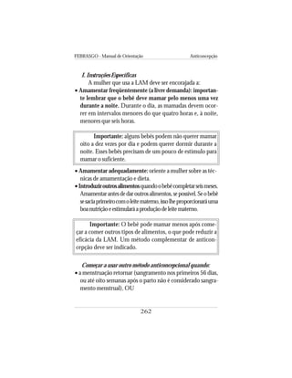 FEBRASGO - Manual de Orientação Anticoncepção
262
I. Instruções Específicas
A mulher que usa a LAM deve ser encorajada a:
• Amamentar freqüentemente (a livre demanda): importan-
te lembrar que o bebê deve mamar pelo menos uma vez
durante a noite. Durante o dia, as mamadas devem ocor-
rer em intervalos menores do que quatro horas e, à noite,
menores que seis horas.
Importante: alguns bebês podem não querer mamar
oito a dez vezes por dia e podem querer dormir durante a
noite. Esses bebês precisam de um pouco de estímulo para
mamar o suficiente.
• Amamentar adequadamente: oriente a mulher sobre as téc-
nicas de amamentação e dieta.
•Introduziroutrosalimentosquandoobebêcompletarseismeses.
Amamentarantesdedaroutrosalimentos,sepossível.Seobebê
sesaciaprimeirocomoleitematerno,issolheproporcionaráuma
boanutriçãoeestimularáaproduçãodeleitematerno.
Importante: O bebê pode mamar menos após come-
çar a comer outros tipos de alimentos, o que pode reduzir a
eficácia da LAM. Um método complementar de anticon-
cepção deve ser indicado.
Começar a usar outro método anticoncepcional quando:
• a menstruação retornar (sangramento nos primeiros 56 dias,
ou até oito semanas após o parto não é considerado sangra-
mento menstrual), OU
 