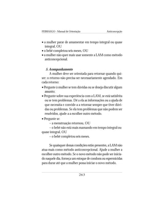 FEBRASGO - Manual de Orientação Anticoncepção
263
• a mulher parar de amamentar em tempo integral ou quase
integral, OU
• o bebê completou seis meses, OU
• a mulher não quer mais usar somente a LAM como método
anticoncepcional.
5. Acompanhamento
A mulher deve ser orientada para retornar quando qui-
ser; o retorno não precisa ser necessariamente agendado. Em
cada retorno:
• Pergunte à mulher se tem dúvidas ou se deseja discutir algum
assunto;
• Pergunte sobre sua experiência com a LAM, se está satisfeita
ou se tem problemas. Dê a ela as informações ou a ajuda de
que necessita e convide-a a retornar sempre que tiver dúvi-
das ou problemas. Se ela tem problemas que não podem ser
resolvidos, ajude-a a escolher outro método.
• Pergunte se:
– a menstruação retornou, OU
– o bebê não está mais mamando em tempo integral ou
quase integral, OU
– o bebê completou seis meses.
Se quaisquer dessas condições estão presentes, a LAM não
atua mais como método anticoncepcional. Ajude a mulher a
escolher outro método. Se o novo método não pode ser inicia-
do naquele dia, forneça um estoque de condons ou espermicidas
para durar até que a mulher possa iniciar o novo método.
 