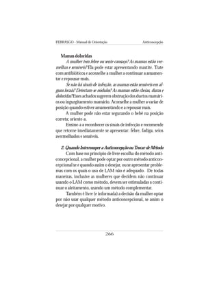 FEBRASGO - Manual de Orientação Anticoncepção
266
Mamas doloridas
A mulher tem febre ou sente cansaço? As mamas estão ver-
melhas e sensíveis? Ela pode estar apresentando mastite. Trate
com antibióticos e aconselhe a mulher a continuar a amamen-
tar e repousar mais.
Se não há sinais de infecção, as mamas estão sensíveis em al-
guns locais? Detectam-se nódulos? As mamas estão cheias, duras e
doloridas? Esses achados sugerem obstrução dos ductos mamári-
os ou ingurgitamento mamário. Aconselhe a mulher a variar de
posição quando estiver amamentando e a repousar mais.
A mulher pode não estar segurando o bebê na posição
correta; oriente-a.
Ensine-a a reconhecer os sinais de infecção e recomende
que retorne imediatamente se apresentar: febre, fadiga, seios
avermelhados e sensíveis.
2.QuandoInterromperaAnticoncepçãoouTrocardeMétodo
Com base no princípio de livre escolha do método anti-
concepcional, a mulher pode optar por outro método anticon-
cepcional se e quando assim o desejar, ou se apresentar proble-
mas com os quais o uso de LAM não é adequado. De todas
maneiras, inclusive as mulheres que decidem não continuar
usando o LAM como método, devem ser estimuladas a conti-
nuar o aleitamento, usando um método complementar.
Também é livre (e informada) a decisão da mulher optar
por não usar qualquer método anticoncepcional, se assim o
desejar por qualquer motivo.
 