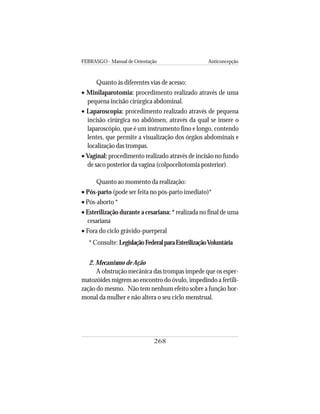 FEBRASGO - Manual de Orientação Anticoncepção
268
Quanto às diferentes vias de acesso:
• Minilaparotomia: procedimento realizado através de uma
pequena incisão cirúrgica abdominal.
• Laparoscopia: procedimento realizado através de pequena
incisão cirúrgica no abdômen, através da qual se insere o
laparoscópio, que é um instrumento fino e longo, contendo
lentes, que permite a visualização dos órgãos abdominais e
localização das trompas.
• Vaginal: procedimento realizado através de incisão no fundo
de saco posterior da vagina (colpoceliotomia posterior).
Quanto ao momento da realização:
• Pós-parto (pode ser feita no pós-parto imediato)*
• Pós-aborto *
• Esterilização durante a cesariana: * realizada no final de uma
cesariana
• Fora do ciclo grávido-puerperal
* Consulte: LegislaçãoFederalparaEsterilizaçãoVoluntária
2. Mecanismo de Ação
A obstrução mecânica das trompas impede que os esper-
matozóides migrem ao encontro do óvulo, impedindo a fertili-
zação do mesmo. Não tem nenhum efeito sobre a função hor-
monal da mulher e não altera o seu ciclo menstrual.
 