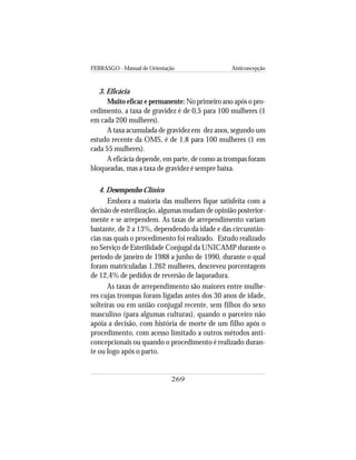 FEBRASGO - Manual de Orientação Anticoncepção
269
3. Eficácia
Muito eficaz e permanente: No primeiro ano após o pro-
cedimento, a taxa de gravidez é de 0,5 para 100 mulheres (1
em cada 200 mulheres).
A taxa acumulada de gravidez em dez anos, segundo um
estudo recente da OMS, é de 1,8 para 100 mulheres (1 em
cada 55 mulheres).
A eficácia depende, em parte, de como as trompas foram
bloqueadas, mas a taxa de gravidez é sempre baixa.
4. Desempenho Clínico
Embora a maioria das mulheres fique satisfeita com a
decisão de esterilização, algumas mudam de opinião posterior-
mente e se arrependem. As taxas de arrependimento variam
bastante, de 2 a 13%, dependendo da idade e das circunstân-
cias nas quais o procedimento foi realizado. Estudo realizado
no Serviço de Esterilidade Conjugal da UNICAMP durante o
período de janeiro de 1988 a junho de 1990, durante o qual
foram matriculadas 1.262 mulheres, descreveu porcentagem
de 12,4% de pedidos de reversão de laqueadura.
As taxas de arrependimento são maiores entre mulhe-
res cujas trompas foram ligadas antes dos 30 anos de idade,
solteiras ou em união conjugal recente, sem filhos do sexo
masculino (para algumas culturas), quando o parceiro não
apóia a decisão, com história de morte de um filho após o
procedimento, com acesso limitado a outros métodos anti-
concepcionais ou quando o procedimento é realizado duran-
te ou logo após o parto.
 