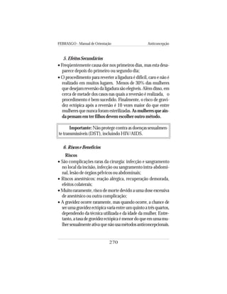 FEBRASGO - Manual de Orientação Anticoncepção
270
5. Efeitos Secundários
• Freqüentemente causa dor nos primeiros dias, mas esta desa-
parece depois do primeiro ou segundo dia;
• O procedimento para reverter a ligadura é difícil, caro e não é
realizado em muitos lugares. Menos de 30% das mulheres
que desejam reversão da ligadura são elegíveis. Além disso, em
cerca de metade dos casos nas quais a reversão é realizada, o
procedimento é bem sucedido. Finalmente, o risco de gravi-
dez ectópica após a reversão é 10 vezes maior do que entre
mulheresquenuncaforamesterilizadas.Asmulheresqueain-
da pensam em ter filhos devem escolher outro método.
Importante: Não protege contra as doenças sexualmen-
te transmissíveis (DST), incluindo HIV/AIDS.
6. Riscos e Benefícios
Riscos
• São complicações raras da cirurgia: infecção e sangramento
no local da incisão, infecção ou sangramento intra-abdomi-
nal, lesão de órgãos pélvicos ou abdominais;
• Riscos anestésicos: reação alérgica, recuperação demorada,
efeitos colaterais;
• Muito raramente, risco de morte devido a uma dose excessiva
de anestésico ou outra complicação;
• A gravidez ocorre raramente, mas quando ocorre, a chance de
serumagravidezectópicavariaentreumquintoatrêsquartos,
dependendo da técnica utilizada e da idade da mulher. Entre-
tanto,ataxadegravidezectópicaémenordoqueemumamu-
lhersexualmenteativaquenãousamétodosanticoncepcionais.
 