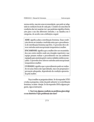FEBRASGO - Manual de Orientação Anticoncepção
273
norma estrita, mas sim uma recomendação, que pode ser adap-
tada às condições locais de cada país. Consiste em uma lista de
condições das (os) usuárias (os), que poderiam significar limita-
ções para o uso dos diferentes métodos, e as classifica em 3
categorias, de acordo com a definição a seguir:
ADIE: significa adiar a esterilização feminina. Essas condi-
ções devem ser tratadas e resolvidas antes que o procedimen-
to de esterilização feminina seja feito. O provedor deve ofe-
recer métodos anticoncepcionais temporários à mulher.
ENCAMINHE: significa que a mulher deve ser encaminha-
da a um centro médico onde um cirurgião experiente e sua
equipe possam realizar o procedimento em um ambiente
equipadoparaanestesiageraleoutroscuidadosmédicosavan-
çados. O provedor deve oferecer métodos anticoncepcionais
temporários à mulher.
CUIDADO: significa que o procedimento pode ser realiza-
do em uma clínica não especializada, mas com preparação e
precaução adequadas, dependendo da condição apresenta-
da pela mulher.
Faça à mulher as perguntas abaixo. Se ela responder NÃO
a todas as perguntas, então ela pode submeter-se à esterilização
feminina, se assim desejar. Se ela responder SIM a alguma per-
gunta, siga as instruções.
1. Você tem alguma condição ou problema ginecológi-
co ou obstétrico? Que problemas são esses?
 