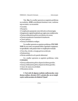 FEBRASGO - Manual de Orientação Anticoncepção
274
Não. Sim. Se a mulher apresenta os seguintes problemas
ou condições, ADIE a esterilização feminina e trate, conforme
seja necessário, ou encaminhe:
• Gravidez;
• Puerpério;
• Complicações puerperais como infecções ou hemorragias;
•Sangramentovaginalinexplicadoquesugiraumacondiçãoséria;
• Doença inflamatória pélvica nos últimos três meses;
• Doença sexualmente transmissível atualmente;
• Câncer pélvico;
• Doença trofoblástica maligna.
Se a mulher apresenta os seguintes problemas, ENCAMI-
NHE-Aaumcentrocompessoalmédicocapacitadoeequipamen-
toespecializado,ondepossamtratar-secomplicaçõeseventuais:
• Útero fixo, devido a cirurgia prévia ou infecção;
• Endometriose;
• Hérnia umbilical ou de parede abdominal.
Se a mulher apresenta os seguintes problemas, tenha
CUIDADO:
• Doença inflamatória pélvica depois da última gravidez;
• Doença Inflamatória pélvica depois da última gravidez;
• Câncer de mama em atividade;
• Miomatose uterina.
2. Você sofre de alguma condição cardiovascular, como
doença cardíaca, derrame (AVC), pressão alta, ou as compli-
cações cardiovasculares do diabetes? Quais?
 