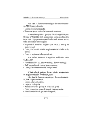 FEBRASGO - Manual de Orientação Anticoncepção
275
Não. Sim. Se ela apresenta quaisquer das condições abai-
xo, ADIE o procedimento:
• Doença coronariana aguda;
• Trombose venosa profunda ou embolia pulmonar.
Se a mulher apresenta qualquer um dos seguintes pro-
blemas, ENCAMINHE-A a um centro com pessoal médico
capacitado e equipamento especializado, onde possam ser tra-
tadas as eventuais complicações:
• Hipertensão moderada ou grave (PA 160/100 mmHg ou
mais elevada);
• Doença vascular, incluindo complicações relacionadas ao di-
abetes;
• Doença cardíaca valvular complicada.
Se a mulher apresenta os seguintes problemas, tome
CUIDADO:
• Hipertensão leve (PA 140/90 mmHg - 159/99 mmHg);
• AVC ou cardiopatia coronariana no passado;
• Doença cardíaca valvular sem complicações.
3. Você sofre de qualquer doença crônica ou recorrente
ou de qualquer outro problema?Quais?
Não. Sim. Se ela apresenta quaisquer das condições abai-
xo, ADIE o procedimento:
• Doença biliar sintomática;
• Hepatite viral aguda;
• Anemia ferropriva grave (Hb abaixo de 7g/dl);
• Doença pulmonar aguda (bronquite ou pneumonia);
• Infecção sistêmica ou gastroenterite grave;
 