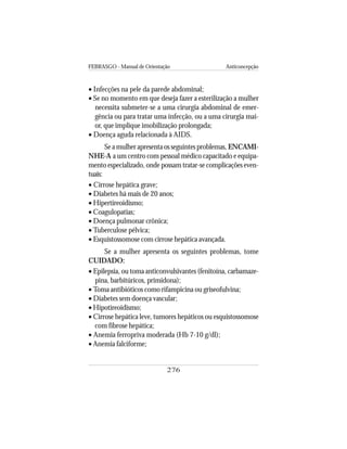 FEBRASGO - Manual de Orientação Anticoncepção
276
• Infecções na pele da parede abdominal;
• Se no momento em que deseja fazer a esterilização a mulher
necessita submeter-se a uma cirurgia abdominal de emer-
gência ou para tratar uma infecção, ou a uma cirurgia mai-
or, que implique imobilização prolongada;
• Doença aguda relacionada à AIDS.
Se a mulher apresenta os seguintes problemas, ENCAMI-
NHE-A a um centro com pessoal médico capacitado e equipa-
mento especializado, onde possam tratar-se complicações even-
tuais:
• Cirrose hepática grave;
• Diabetes há mais de 20 anos;
• Hipertireoidismo;
• Coagulopatias;
• Doença pulmonar crônica;
• Tuberculose pélvica;
• Esquistossomose com cirrose hepática avançada.
Se a mulher apresenta os seguintes problemas, tome
CUIDADO:
• Epilepsia, ou toma anticonvulsivantes (fenitoína, carbamaze-
pina, barbitúricos, primidona);
• Toma antibióticos como rifampicina ou griseofulvina;
• Diabetes sem doença vascular;
• Hipotireoidismo;
• Cirrose hepática leve, tumores hepáticos ou esquistossomose
com fibrose hepática;
• Anemia ferropriva moderada (Hb 7-10 g/dl);
• Anemia falciforme;
 