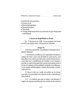 FEBRASGO - Manual de Orientação Anticoncepção
277
• Anemia de causa genética;
• Doença renal;
• Hérnia diafragmática;
• Desnutrição grave;
• Obesidade;
• Cirurgia abdominal eletiva no momento em que deseja fazer
a esterilização.
Critérios de Elegibilidade no Brasil
Em 12 de janeiro de 1996, foi promulgada a lei núme-
ro 9.263, que dispõe sobre o Planejamento Familiar.
Artigo 10:
Somente é permitida a esterilização voluntária nas se-
guintes situações:
I. Em homens e mulheres com capacidade civil plena e
maiores de vinte e cinco anos de idade ou, pelo menos, com
dois filhos vivos, desde que observado o prazo mínimo de ses-
senta dias entre a manifestação da vontade e o ato cirúrgico,
período no qual será propiciado à pessoa interessada acesso a
serviçoderegulaçãodafecundidade,incluindoaconselhamen-
to por equipe multidisciplinar, visando desencorajar a esterili-
zação precoce;
II. Risco à vida ou à saúde da mulher ou do futuro
concepto, testemunhado em relatório escrito e assinado por
dois médicos.
§ 1º - É condição para que se realize a esterilização o
registro de expressa manifestação da vontade em documento
 