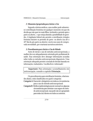FEBRASGO - Manual de Orientação Anticoncepção
279
2. Momentos Apropriados para Iniciar o Uso
Segundo critérios médicos, uma mulher pode submeter-
se à esterilização feminina em qualquer momento em que ela
decida que não quer ter mais filhos, incluindo o período após o
parto ou aborto, e que esteja afastada a possibilidade de gravi-
dez. A legislação federal não permite a esterilização cirúrgica
feminina durante os períodos de parto ou aborto (ou até o
42º dia do pós-parto ou aborto), exceto nos casos de compro-
vada necessidade, por cesarianas sucessivas anteriores.
3. Procedimentos para Iniciar o Uso do Método
Antes de iniciar o uso de métodos anticoncepcionais, a
mulher deve ser adequadamente orientada pelo profissional de
saúde. Essa orientação deve abranger informações acuradas
sobre todos os métodos anticoncepcionais disponíveis. Uma
orientação adequada permite a tomada de decisão baseada em
informações, traduzindo a “escolha livre e informada”.
Importante: Para orientação e aconselhamento em
anticoncepção, consulte o capítulo Orientação.
Os procedimentos para esterilização feminina, relaciona-
dos abaixo, estão classificados em quatro categorias:
Categoria A: Essencial e obrigatório em todas as circunstâncias
para o uso do método anticoncepcional.
CategoriaB:Médica/epidemiologicamenteracionalemalgumas
circunstânciasparaotimizarousosegurodométo-
do anticoncepcional, mas pode não ser apropriado
paratodas(os)clientesemtodososcontextos.
 