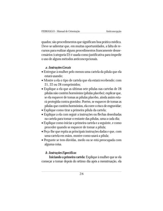 FEBRASGO - Manual de Orientação Anticoncepção
28
quados; são procedimentos que significam boa prática médica.
Deve-se salientar que, em muitas oportunidades, a falta de re-
cursos para realizar alguns procedimentos francamente desne-
cessários (categoria D) é usada como justificativa para impedir
o uso de alguns métodos anticoncepcionais.
a. Instruções Gerais
• Entregue à mulher pelo menos uma cartela da pílula que ela
estará usando;
• Mostre a ela o tipo de cartela que ela estará recebendo; com
21, 22 ou 28 comprimidos;
• Explique a ela que as últimas sete pílulas nas cartelas de 28
pílulas não contêm hormônios (pílulas placebo); explicar que,
se ela esquecer de tomas as pílulas placebo, ainda assim esta-
rá protegida contra gravidez. Porém, se esquecer de tomas as
pílulasquecontêmhormônios,elacorreoriscodeengravidar;
• Explique como tirar a primeira pílula da cartela;
• Explique a ela com seguir a instruções ou flechas desenhadas
na cartela para tomar o restante das pílulas, uma a cada dia;
• Explique como iniciar a primeira cartela e a seguinte, e como
proceder quando se esquecer de tomar a pílula;
• Peça-lhe que repita as principais instruções dadas e que, com
uma cartela em mãos, mostre como usará a pílula;
• Pergunte se tem dúvidas, medo ou se está preocupada com
alguma coisa.
b. Instruções Específicas
Iniciando a primeira cartela: Explique à mulher que se ela
começar a tomar depois do sétimo dia após a menstruação, ela
 