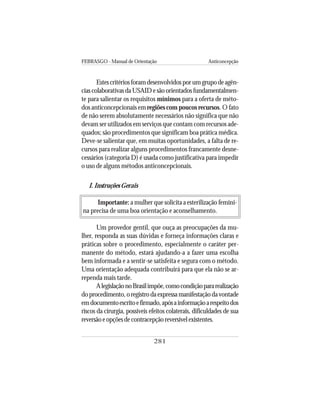 FEBRASGO - Manual de Orientação Anticoncepção
281
Estescritériosforamdesenvolvidosporumgrupodeagên-
cias colaborativas da USAID e são orientados fundamentalmen-
te para salientar os requisitos mínimos para a oferta de méto-
dos anticoncepcionais em regiões com poucos recursos. O fato
de não serem absolutamente necessários não significa que não
devam ser utilizados em serviços que contam com recursos ade-
quados; são procedimentos que significam boa prática médica.
Deve-se salientar que, em muitas oportunidades, a falta de re-
cursos para realizar alguns procedimentos francamente desne-
cessários (categoria D) é usada como justificativa para impedir
o uso de alguns métodos anticoncepcionais.
I. Instruções Gerais
Importante: a mulher que solicita a esterilização femini-
na precisa de uma boa orientação e aconselhamento.
Um provedor gentil, que ouça as preocupações da mu-
lher, responda as suas dúvidas e forneça informações claras e
práticas sobre o procedimento, especialmente o caráter per-
manente do método, estará ajudando-a a fazer uma escolha
bem informada e a sentir-se satisfeita e segura com o método.
Uma orientação adequada contribuirá para que ela não se ar-
rependa mais tarde.
AlegislaçãonoBrasilimpõe,comocondiçãopararealização
doprocedimento,oregistrodaexpressamanifestaçãodavontade
emdocumentoescritoefirmado,apósainformaçãoarespeitodos
riscos da cirurgia, possíveis efeitos colaterais, dificuldades de sua
reversãoeopçõesdecontracepçãoreversívelexistentes.
 