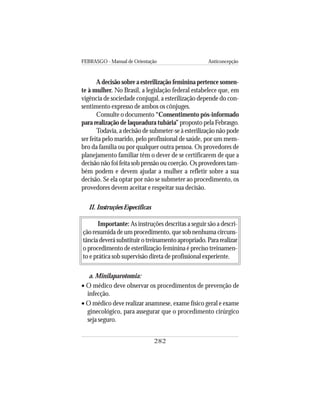 FEBRASGO - Manual de Orientação Anticoncepção
282
A decisão sobre a esterilização feminina pertence somen-
te à mulher. No Brasil, a legislação federal estabelece que, em
vigência de sociedade conjugal, a esterilização depende do con-
sentimento expresso de ambos os cônjuges.
Consulte o documento “Consentimento pós-informado
para realização de laqueadura tubária” proposto pela Febrasgo.
Todavia, a decisão de submeter-se à esterilização não pode
ser feita pelo marido, pelo profissional de saúde, por um mem-
bro da família ou por qualquer outra pessoa. Os provedores de
planejamento familiar têm o dever de se certificarem de que a
decisão não foi feita sob pressão ou coerção. Os provedores tam-
bém podem e devem ajudar a mulher a refletir sobre a sua
decisão. Se ela optar por não se submeter ao procedimento, os
provedores devem aceitar e respeitar sua decisão.
II. Instruções Específicas
Importante: As instruções descritas a seguir são a descri-
ção resumida de um procedimento, que sob nenhuma circuns-
tância deverá substituir o treinamento apropriado.Para realizar
o procedimento de esterilização feminina é preciso treinamen-
to e prática sob supervisão direta de profissional experiente.
a. Minilaparotomia:
• O médico deve observar os procedimentos de prevenção de
infecção.
• O médico deve realizar anamnese, exame físico geral e exame
ginecológico, para assegurar que o procedimento cirúrgico
seja seguro.
 
