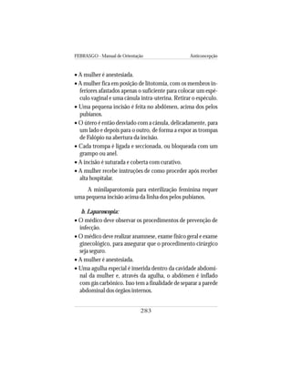 FEBRASGO - Manual de Orientação Anticoncepção
283
• A mulher é anestesiada.
• A mulher fica em posição de litotomia, com os membros in-
feriores afastados apenas o suficiente para colocar um espé-
culo vaginal e uma cânula intra-uterina. Retirar o espéculo.
• Uma pequena incisão é feita no abdômen, acima dos pelos
pubianos.
• O útero é então desviado com a cânula, delicadamente, para
um lado e depois para o outro, de forma a expor as trompas
de Falópio na abertura da incisão.
• Cada trompa é ligada e seccionada, ou bloqueada com um
grampo ou anel.
• A incisão é suturada e coberta com curativo.
• A mulher recebe instruções de como proceder após receber
alta hospitalar.
A minilaparotomia para esterilização feminina requer
uma pequena incisão acima da linha dos pelos pubianos.
b. Laparoscopia:
• O médico deve observar os procedimentos de prevenção de
infecção.
• O médico deve realizar anamnese, exame físico geral e exame
ginecológico, para assegurar que o procedimento cirúrgico
seja seguro.
• A mulher é anestesiada.
• Uma agulha especial é inserida dentro da cavidade abdomi-
nal da mulher e, através da agulha, o abdômen é inflado
com gás carbônico. Isso tem a finalidade de separar a parede
abdominal dos órgãos internos.
 