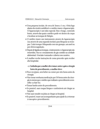 FEBRASGO - Manual de Orientação Anticoncepção
284
• Uma pequena incisão, de cerca de 3mm a 1 cm, é feita logo
abaixo da cicatriz umbilical e o médico insere o laparoscópio.
O laparoscópio é um tubo especial, fino e longo, contendo
lentes, através das quais o médico pode ver dentro do corpo
e localizar as trompas de Falópio.
• O médico insere um instrumento através do laparoscópio
(ou através de uma segunda incisão) para bloquear as trom-
pas. Cada trompa é bloqueada com um grampo, um anel ou
por eletrocoagulação.
• Depoisdeligadasastrompas,oinstrumentoeolaparoscópiosão
removidos. Faz-se o esvaziamento do gás contido na cavidade
abdominal. A incisão é suturada e coberta com curativo.
• A mulher recebe instruções de como proceder após receber
alta hospitalar.
c. Cuidados que a mulher deve tomar antes e após a cirurgia
Antes do procedimento, a mulher deve:
• Ficar em jejum, sem beber ou comer por oito horas antes da
cirurgia.
• Não tomar nenhuma medicação por 24 horas antes da cirur-
gia(amenosqueomédicoquerealizaráoprocedimentoacon-
selhe-a a fazê-lo).
• Tomar banho antes do procedimento.
• Se possível, usar roupas limpas e confortáveis até chegar ao
hospital.
• Não usar esmalte ou jóias ao chegar ao hospital.
• Se possível, trazer um acompanhante para ajudá-la a retornar
à casa após o procedimento.
 