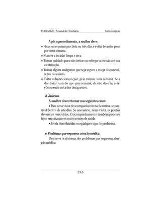 FEBRASGO - Manual de Orientação Anticoncepção
285
Após o procedimento, a mulher deve:
• Ficar em repouso por dois ou três dias e evitar levantar peso
por uma semana.
• Manter a incisão limpa e seca.
• Tomar cuidado para não irritar ou esfregar a incisão até sua
cicatrização.
• Tomar algum analgésico que seja seguro e esteja disponível,
se for necessário.
• Evitar relações sexuais por, pelo menos, uma semana. Se a
dor durar mais do que uma semana, ela não deve ter rela-
ções sexuais até a dor desaparecer.
d. Retornos
A mulher deve retornar nos seguintes casos:
• Para uma visita de acompanhamento de rotina, se pos-
sível dentro de sete dias. Se necessário, nessa visita, os pontos
devem ser removidos. O acompanhamento também pode ser
feito em casa ou em outro centro de saúde.
• Se ela tiver dúvidas ou qualquer tipo de problema.
e. Problemas que requerem atenção médica.
Descrever os sintomas dos problemas que requerem aten-
ção médica:
 