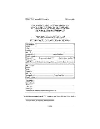 FEBRASGO - Manual de Orientação Anticoncepção
288
DOCUMENTO DE “CONSENTIMENTO
PÓS-INFORMADO” PARA REALIZAÇÃO
DE PROCEDIMENTO MÉDICO
PROCEDIMENTO INFORMADO
INTERVENÇÃO DE LAQUEADURATUBÁRIA
DECLARANTE
Nome:.........................................................................................................................
Idade:...........................................................................................................................
Endereço:....................................................................................................................
Tel.:( ):....................................................................................................................
Identidaden.º:.................................................ÓrgãoExpedidor:...........................
Datadeemissão:..........................................................................................................
Paciente Representante legal Representante familiar
Responsável
OBS.: No caso do declarante não ser o paciente, preencher os dados do paciente.
PACIENTE
Nome:..........................................................................................................................
Idade:...........................................................................................................................
Endereço:....................................................................................................................
Tel.:( ):....................................................................................................................
Identidaden.º:...................................................ÓrgãoExpedidor:.........................
Datadeemissão:..........................................................................................................
DECLARO
Que o Doutor:
Nome:..........................................................................................................................
CRMn.º:....................................................................................................................
Instituição:...................................................................................................................
Informou-me que tendo em vista o diagnóstico de:
éconvenienteeindicadoprocederaINTERVENÇÃODELAQUEADURATUBÁRIA.
(em minha pessoa ou no paciente supra mencionado)
 