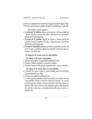 FEBRASGO - Manual de Orientação Anticoncepção
29
poderá ter sangramento menstrual irregular durante alguns dias;
Orientá-laparatomaraspílulassempreàmesmahora,acadadia.
Iniciando a cartela seguinte:
• Cartela de 21 pílulas: depois que tomar a última pílula da
cartela, ela deve esperar sete dias e depois tomar a primeira
pílula da cartela seguinte.
• Cartela de 22 pílulas: depois de tomar a última pílula da
cartela, ela deve esperar seis dias e depois tomar a primeira
pílula da cartela seguinte.
• Cartela de 28 pílulas: quando terminar a primeira cartela, ela
deve tomar a primeira pílula da segunda cartela no dia se-
guinte, sem intervalo.
Se esquecer de tomar uma ou mais pílulas:
Se esquecer de tomar uma pílula:
a.Tomar uma pílula (a esquecida) imediatamente;
b. Tomar a pílula seguinte no horário regular;
c.Tomar o restante das pílulas regularmente, uma a cada dia.
Se esquecer de tomar duas ou mais pílulas:
a. Orientá-la a usar condom, espermicidas ou evitar relações
sexuais durante sete dias;
b.Tomar uma pílula imediatamente;
c. Contar quantas pílulas restam na cartela: Se restam sete ou
mais pílulas: tomar o restante como de costume. Se restam
menos que sete pílulas: tomar o restante como de costume e
iniciar uma nova cartela no dia seguinte após a última pílula
da cartela; neste caso, a menstruação pode não ocorrer na-
quele ciclo.
 