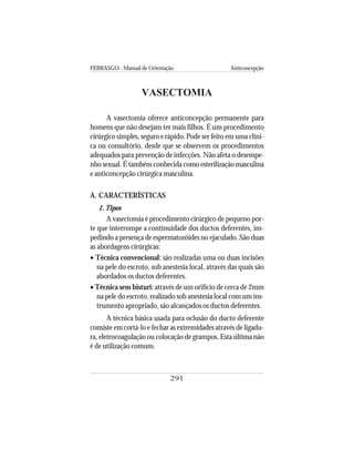 FEBRASGO - Manual de Orientação Anticoncepção
291
VASECTOMIA
A vasectomia oferece anticoncepção permanente para
homens que não desejam ter mais filhos. É um procedimento
cirúrgico simples, seguro e rápido. Pode ser feito em uma clíni-
ca ou consultório, desde que se observem os procedimentos
adequados para prevenção de infecções. Não afeta o desempe-
nho sexual. É também conhecida como esterilização masculina
e anticoncepção cirúrgica masculina.
A. CARACTERÍSTICAS
1.Tipos
A vasectomia é procedimento cirúrgico de pequeno por-
te que interrompe a continuidade dos ductos deferentes, im-
pedindo a presença de espermatozóides no ejaculado. São duas
as abordagens cirúrgicas:
• Técnica convencional: são realizadas uma ou duas incisões
na pele do escroto, sob anestesia local, através das quais são
abordados os ductos deferentes.
• Técnica sem bisturi: através de um orifício de cerca de 2mm
na pele do escroto, realizado sob anestesia local com um ins-
trumento apropriado, são alcançados os ductos deferentes.
A técnica básica usada para oclusão do ducto deferente
consiste em cortá-lo e fechar as extremidades através de ligadu-
ra, eletrocoagulação ou colocação de grampos. Esta última não
é de utilização comum.
 