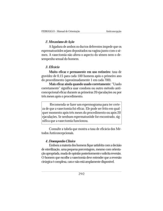 FEBRASGO - Manual de Orientação Anticoncepção
292
2. Mecanismo de Ação
A ligadura de ambos os ductos deferentes impede que os
espermatozóides sejam depositados na vagina junto com o sê-
men. A vasectomia não altera o aspecto do sêmen nem o de-
sempenho sexual do homem.
3. Eficácia
Muito eficaz e permanente em uso rotineiro: taxa de
gravidez de 0,15 para cada 100 homens após o primeiro ano
do procedimento (aproximadamente 1 em cada 700).
Mais eficaz ainda quando usado corretamente: “Usado
corretamente” significa usar condons ou outro método anti-
concepcional eficaz durante as primeiras 20 ejaculações ou por
três meses após o procedimento.
Recomenda-se fazer um espermograma para ter certe-
za de que a vasectomia foi eficaz. Ele pode ser feito em qual-
quer momento após três meses do procedimento ou após 20
ejaculações. Se nenhum espermatozóide for encontrado, sig-
nifica que a vasectomia funcionou.
Consulte a tabela que mostra a taxa de eficácia dos Mé-
todos Anticoncepcionais.
4. Desempenho Clínico
Emboraamaioriadoshomensfiquesatisfeitacomadecisão
de esterilização, uma pequena porcentagem, mesmo com orienta-
çãoapropriada,mudadeopiniãoposteriormenteesolicitareversão.
O homem que escolhe a vasectomia deve entender que a reversão
cirúrgicaécomplexa,caraenãoestáamplamentedisponível.
 