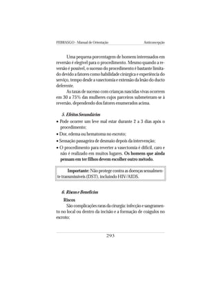 FEBRASGO - Manual de Orientação Anticoncepção
293
Uma pequena porcentagem de homens interessados em
reversão é elegível para o procedimento. Mesmo quando a re-
versão é possível, o sucesso do procedimento é bastante limita-
do devido a fatores como habilidade cirúrgica e experiência do
serviço, tempo desde a vasectomia e extensão da lesão do ducto
deferente.
As taxas de sucesso com crianças nascidas vivas ocorrem
em 30 a 75% das mulheres cujos parceiros submeteram-se à
reversão, dependendo dos fatores enumerados acima.
5. Efeitos Secundários
• Pode ocorrer um leve mal estar durante 2 a 3 dias após o
procedimento;
• Dor, edema ou hematoma no escroto;
• Sensação passageira de desmaio depois da intervenção;
• O procedimento para reverter a vasectomia é difícil, caro e
não é realizado em muitos lugares. Os homens que ainda
pensam em ter filhos devem escolher outro método.
Importante: Não protege contra as doenças sexualmen-
te transmissíveis (DST), incluindo HIV/AIDS.
6. Riscos e Benefícios
Riscos
São complicações raras da cirurgia: infecção e sangramen-
to no local ou dentro da incisão e a formação de coágulos no
escroto;
 