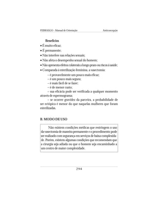 FEBRASGO - Manual de Orientação Anticoncepção
294
Benefícios
• É muito eficaz;
• É permanente;
• Não interfere nas relações sexuais;
• Não afeta o desempenho sexual do homem;
•Nãoapresentaefeitoscolateraisalongoprazoouriscosàsaúde;
• Comparada à esterilização feminina, a vasectomia:
– é provavelmente um pouco mais eficaz;
– é um pouco mais segura;
– é mais fácil de se fazer;
– é de menor custo;
– sua eficácia pode ser verificada a qualquer momento
através de espermograma;
– se ocorrer gravidez da parceira, a probabilidade de
ser ectópica é menor do que naquelas mulheres que foram
esterilizadas.
B. MODO DE USO
Não existem condições médicas que restringem o uso
da vasectomia de maneira permanente e o procedimento pode
ser realizado com segurança em serviços de baixa complexida-
de. Porém, existem algumas condições que recomendam que
a cirurgia seja adiada ou que o homem seja encaminhado a
um centro de maior complexidade.
 