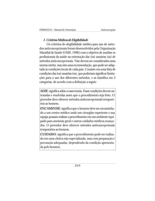 FEBRASGO - Manual de Orientação Anticoncepção
295
1. Critérios Médicos de Elegibilidade
Os critérios de elegibilidade médica para uso de méto-
dos anticoncepcionais foram desenvolvidos pela Organização
Mundial de Saúde (OMS, 1996) com o objetivo de auxiliar os
profissionais da saúde na orientação das (os) usuárias (os) de
métodos anticoncepcionais. Não devem ser considerados uma
norma estrita, mas sim uma recomendação, que pode ser adap-
tada às condições locais de cada país. Consiste em uma lista de
condições das (os) usuárias (os), que poderiam significar limita-
ções para o uso dos diferentes métodos, e as classifica em 3
categorias, de acordo com a definição a seguir:
ADIE: significa adiar a vasectomia. Essas condições devem ser
tratadas e resolvidas antes que o procedimento seja feito. O
provedor deve oferecer métodos anticoncepcionais temporá-
rios ao homem.
ENCAMINHE: significa que o homem deve ser encaminha-
do a um centro médico onde um cirurgião experiente e sua
equipe possam realizar o procedimento em um ambiente equi-
pado para anestesia geral e outros cuidados médicos avança-
dos. O provedor deve oferecer métodos anticoncepcionais
temporários ao homem.
CUIDADO: significa que o procedimento pode ser realiza-
do em uma clínica não especializada, mas com preparação e
precaução adequadas, dependendo da condição apresenta-
da pelo homem.
 