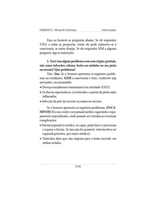 FEBRASGO - Manual de Orientação Anticoncepção
296
Faça ao homem as perguntas abaixo. Se ele responder
NÃO a todas as perguntas, então ele pode submeter-se à
vasectomia, se assim desejar. Se ele responder SIM a alguma
pergunta, siga as instruções.
1. Você tem algum problema com seus órgãos genitais,
tais como infecções, edema, lesões ou nódulos no seu pênis
ou escroto? Que problemas?
Não. Sim. Se o homem apresenta os seguintes proble-
mas ou condições, ADIE a vasectomia e trate, conforme seja
necessário, ou encaminhe:
• Doença sexualmente transmissível em atividade (DST);
• Os ductos espermáticos, os testículos e a ponta do pênis estão
inflamados;
• Infecção da pele do escroto ou massa no escroto.
Se o homem apresenta os seguintes problemas, ENCA-
MINHE-O a um centro com pessoal médico capacitado e equi-
pamento especializado, onde possam ser tratadas as eventuais
complicações:
• Hérnia inguinal (o médico, se capaz, pode fazer a vasectomia
e reparar a hérnia. Se isso não for possível, a hérnia deve ser
reparada primeiro, por outro médico);
• Testículos altos que não migram para a bolsa escrotal, em
ambos os lados.
 