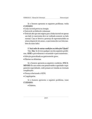 FEBRASGO - Manual de Orientação Anticoncepção
297
Se o homem apresenta os seguintes problemas, tenha
CUIDADO:
• Lesão escrotal prévia ou cirurgia;
• Varicocele ou hidrocele volumosas;
• Testículo alto que não migrou para a bolsa escrotal em apenas
um lado (a vasectomia deve ser realizada somente no lado
normal. Caso se detecte a presença de espermatozóides no
sêmen depois de três meses, a vasectomia deve ser feita tam-
bém do outro lado).
2. Você sofre de outras condições ou infecções? Quais?
Não. Sim. Se ele tem qualquer um dos seguintes proble-
mas, ADIE o procedimento e encaminhe-o para tratamento:
• Infecção generalizada ou gastroenterite grave;
• Filariose ou elefantíase.
Se o homem apresenta as seguintes condições, ENCA-
MINHE-O a um centro com pessoal médico capacitado e equi-
pamento especializado, onde possam ser tratadas as eventuais
complicações:
• Doença relacionada à AIDS;
• Coagulopatias.
Se o homem apresenta o seguinte problema, tome
CUIDADO:
• Diabetes.
 