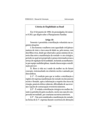 FEBRASGO - Manual de Orientação Anticoncepção
298
Critérios de Elegibilidade no Brasil
Em 12 de janeiro de 1996, foi promulgada a lei núme-
ro 9.263, que dispõe sobre o Planejamento Familiar.
Artigo 10:
Somente é permitida a esterilização voluntária nas se-
guintes situações:
I. Em homens e mulheres com capacidade civil plena e
maiores de vinte e cinco anos de idade ou, pelo menos, com
dois filhos vivos, desde que observado o prazo mínimo de ses-
senta dias entre a manifestação da vontade e o ato cirúrgico,
período no qual será propiciado à pessoa interessada acesso a
serviço de regulação da fecundidade, incluindo aconselhamen-
to por equipe multidisciplinar, visando desencorajar a esterili-
zação precoce;
II. Risco à vida ou à saúde da mulher ou do futuro
concepto, testemunhado em relatório escrito e assinado por
dois médicos.
§ 1º - É condição para que se realize a esterilização o
registro de expressa manifestação da vontade em documento
escrito e firmado, após a informação a respeito dos riscos da
cirurgia, possíveis efeitos colaterais, dificuldades de sua rever-
são e opções de contracepção reversíveis existentes.
§ 2º - É vedada a esterilização cirúrgica em mulher du-
rante os períodos de parto ou aborto, exceto nos casos de com-
provada necessidade, por cesarianas sucessivas anteriores.
§ 3º - Não será considerada a manifestação da vontade,
na forma do § 1º, expressa durante ocorrência de alterações
 