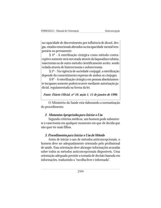 FEBRASGO - Manual de Orientação Anticoncepção
299
na capacidade de discernimento por influência de álcool, dro-
gas, estados emocionais alterados ou incapacidade mental tem-
porária ou permanente.
§ 4º - A esterilização cirúrgica como método contra-
ceptivo somente será executada através da laqueadura tubária,
vasectomia ou de outro método cientificamente aceito, sendo
vedada através de histerectomia e ooforectomia.
§ 5º - Na vigência de sociedade conjugal, a esterilização
depende do consentimento expresso de ambos os cônjuges.
§ 6º - A esterilização cirúrgica em pessoas absolutamen-
te incapazes somente poderá ocorrer mediante autorização ju-
dicial, regulamentada na forma da lei.
Fonte: Diário Oficial, nº 10, seção 1, 15 de janeiro de 1996.
O Ministério da Saúde está elaborando a normatização
do procedimento.
2. Momentos Apropriados para Iniciar o Uso
Segundo critérios médicos, um homem pode submeter-
se à vasectomia em qualquer momento em que ele decida que
não quer ter mais filhos.
3. Procedimentos para Iniciar o Uso do Método
Antes de iniciar o uso de métodos anticoncepcionais, o
homem deve ser adequadamente orientado pelo profissional
de saúde. Essa orientação deve abranger informações acuradas
sobre todos os métodos anticoncepcionais disponíveis. Uma
orientação adequada permite a tomada de decisão baseada em
informações, traduzindo a “escolha livre e informada”.
 