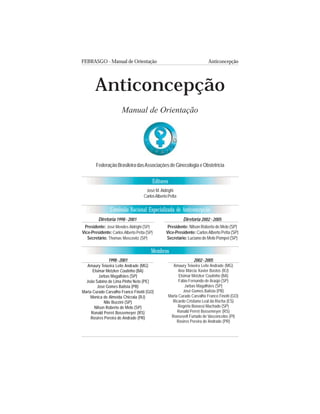 FEBRASGO - Manual de Orientação Anticoncepção
3
Comissão Nacional Especializada de Anticoncepção
Editores
Membros
Anticoncepção
Manual de Orientação
FederaçãoBrasileiradasAssociaçõesdeGinecologiaeObstetrícia
José M.Aldrighi
CarlosAlbertoPetta
Diretoria 2002 - 2005
Presidente: Nilson Roberto de Melo (SP)
Vice-Presidente: CarlosAlberto Petta (SP)
Secretário: Luciano de Melo Pompei (SP)
Diretoria 1998 - 2001
Presidente: José Mendes Aldrighi (SP)
Vice-Presidente: Carlos Alberto Petta (SP)
Secretário: Thomas Moscovitz (SP)
2002-2005
Amaury Teixeira Leite Andrade (MG)
Ana Márcia Xavier Bastos (RJ)
Elsimar Metzker Coutinho (BA)
Fábio Fernando de Araújo (SP)
Jarbas Magalhães (SP)
José Gomes Batista (PB)
Marta Curado Carvalho Franco Finotti (GO)
Ricardo Cristiano Leal da Rocha (ES)
Rogério Bonassi Machado (SP)
Ronald Perret Bossemeyer (RS)
Roosevelt Furtado de Vasconcelos (PI)
Rosires Pereira de Andrade (PR)
1998-2001
Amaury Teixeira Leite Andrade (MG)
Elsimar Metzker Coutinho (BA)
Jarbas Magalhães (SP)
João Sabino de Lima Pinho Neto (PE)
José Gomes Batista (PB)
Marta Curado Carvalho Franco Finotti (GO)
Monica de Almeida Chicrala (RJ)
Nilo Bozzini (SP)
Nilson Roberto de Melo (SP)
Ronald Perret Bossemeyer (RS)
Rosires Pereira de Andrade (PR)
 