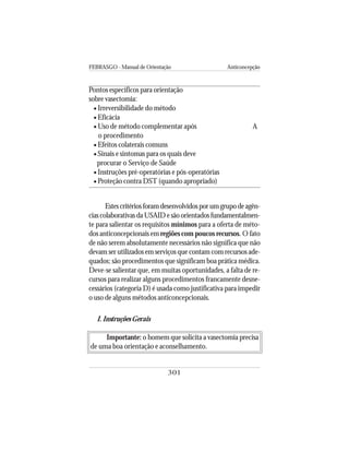 FEBRASGO - Manual de Orientação Anticoncepção
301
Estescritériosforamdesenvolvidosporumgrupodeagên-
cias colaborativas da USAID e são orientados fundamentalmen-
te para salientar os requisitos mínimos para a oferta de méto-
dos anticoncepcionais em regiões com poucos recursos. O fato
de não serem absolutamente necessários não significa que não
devam ser utilizados em serviços que contam com recursos ade-
quados; são procedimentos que significam boa prática médica.
Deve-se salientar que, em muitas oportunidades, a falta de re-
cursos para realizar alguns procedimentos francamente desne-
cessários (categoria D) é usada como justificativa para impedir
o uso de alguns métodos anticoncepcionais.
I. Instruções Gerais
Importante: o homem que solicita a vasectomia precisa
de uma boa orientação e aconselhamento.
Pontos específicos para orientação
sobre vasectomia:
• Irreversibilidade do método
• Eficácia
• Uso de método complementar após
o procedimento
• Efeitos colaterais comuns
• Sinais e sintomas para os quais deve
procurar o Serviço de Saúde
• Instruções pré-operatórias e pós-operatórias
• Proteção contra DST (quando apropriado)
A
 