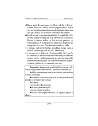 FEBRASGO - Manual de Orientação Anticoncepção
303
• Palpa-se a pele do escroto para identificar cada ducto deferen-
te no seu interior. O médico faz uma pequena incisão na pele
com um bisturi ou usa um instrumento cirúrgico afiado para
fazer uma punção (na técnica de vasectomia sem bisturi).
•Omédicodestacacadaductosobaincisão.Amaioriadosmédi-
coscortacadaductoeligacomfioasextremidadesseccionadas.
Alguns preferem fechar os ductos com grampo ou
eletrocoagulação.Aincisãopodesersuturadaousimplesmente
protegidacomcurativo.Oprocedimentoestáconcluído.
• O homem pode sentir tontura por algum tempo após; se
possível, ele deve repousar por 15 a 30 minutos.
• O homem recebe instruções de como cuidar da ferida. Se
sua parceira não estiver usando um anticoncepcional eficaz,
ele deve receber condons para usar até que seu sêmen não
contenha espermatozóides. Ele pode deixar a clínica em pou-
cas horas, geralmente em menos de uma hora.
Importante:Avasectomiasembisturiéumnovoprocedi-
mento,cujasdiferençasemrelaçãoàtécnicaconvencionalsão:
• utiliza uma pequena punção ao invés de uma ou duas
incisões no escroto.
• uma técnica de anestesia especial requer somente uma
picada, ao invés de duas ou mais.
Vantagens:
• menos dor e hematomas;
• recuperação mais rápida;
• menor tempo cirúrgico.
• Os dois tipos de procedimento são rápidos, seguros e
eficazes.
 