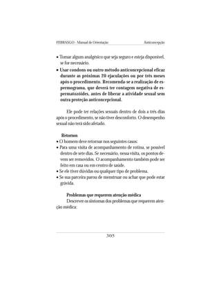 FEBRASGO - Manual de Orientação Anticoncepção
305
• Tomar algum analgésico que seja seguro e esteja disponível,
se for necessário.
••••• Usar condons ou outro método anticoncepcional eficaz
durante as próximas 20 ejaculações ou por três meses
após o procedimento. Recomenda-se a realização de es-
permograma, que deverá ter contagem negativa de es-
permatozóides, antes de liberar a atividade sexual sem
outra proteção anticoncepcional.
Ele pode ter relações sexuais dentro de dois a três dias
após o procedimento, se não tiver desconforto. O desempenho
sexual não terá sido afetado.
Retornos
• O homem deve retornar nos seguintes casos:
• Para uma visita de acompanhamento de rotina, se possível
dentro de sete dias. Se necessário, nessa visita, os pontos de-
vem ser removidos. O acompanhamento também pode ser
feito em casa ou em centro de saúde.
• Se ele tiver dúvidas ou qualquer tipo de problema.
• Se sua parceira parou de menstruar ou achar que pode estar
grávida.
Problemas que requerem atenção médica
Descrever os sintomas dos problemas que requerem aten-
ção médica:
 