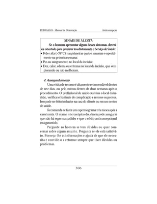 FEBRASGO - Manual de Orientação Anticoncepção
306
SINAIS DE ALERTA
Se o homem apresentar algum desses sintomas, deverá
serorientadoparaprocurarimediatamenteoServiçodeSaúde:
• Febre alta (>38°C) nas primeiras quatro semanas e especial-
mente na primeira semana;
• Pus ou sangramento no local da incisão;
• Dor, calor, edema ou eritema no local da incisão, que vêm
piorando ou não melhoram.
4. Acompanhamento
Uma visita de retorno é altamente recomendável dentro
de sete dias, ou pelo menos dentro de duas semanas após o
procedimento. O profissional de saúde examina o local da in-
cisão, verifica se há sinais de complicação e remove os pontos.
Isso pode ser feito inclusive na casa do cliente ou em um centro
de saúde.
Recomenda-se fazer um espermograma três meses após a
vasectomia. O exame microscópico do sêmen pode assegurar
que não há espermatozóides e que o efeito anticoncepcional
está garantido.
Pergunte ao homem se tem dúvidas ou quer con-
versar sobre algum assunto. Pergunte se ele está satisfei-
to. Forneça-lhe as informações e ajuda de que ele neces-
sita e convide-o a retornar sempre que tiver dúvidas ou
problemas.
 