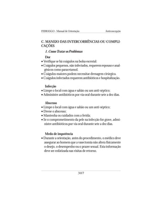 FEBRASGO - Manual de Orientação Anticoncepção
307
C. MANEJO DAS INTERCORRÊNCIAS OU COMPLI-
CAÇÕES
1. ComoTratar os Problemas
Dor
• Verifique se há coágulos na bolsa escrotal:
•Coágulos pequenos, não infectados, requerem repouso e anal-
gésicos como paracetamol.
• Coágulos maiores podem necessitar drenagem cirúrgica.
• Coágulos infectados requerem antibióticos e hospitalização.
Infecção
• Limpe o local com água e sabão ou um anti-séptico;
• Administre antibióticos por via oral durante sete a dez dias.
Abscesso
• Limpe o local com água e sabão ou um anti-séptico;
• Drene o abscesso;
• Mantenha os cuidados com a ferida;
• Se o comprometimento da pele na infecção for grave, admi-
nistre antibióticos por via oral durante sete a dez dias.
Medo de impotência
• Durante a orientação, antes do procedimento, o médico deve
assegurar ao homem que a vasectomia não altera fisicamente
o desejo, o desempenho ou o prazer sexual. Esta informação
deve ser enfatizada nas visitas de retorno.
 