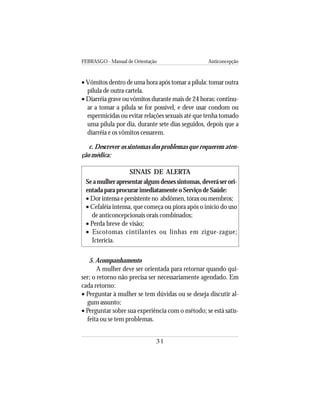 FEBRASGO - Manual de Orientação Anticoncepção
31
• Vômitos dentro de uma hora após tomar a pílula: tomar outra
pílula de outra cartela.
• Diarréia grave ou vômitos durante mais de 24 horas: continu-
ar a tomar a pílula se for possível, e deve usar condom ou
espermicidas ou evitar relações sexuais até que tenha tomado
uma pílula por dia, durante sete dias seguidos, depois que a
diarréia e os vômitos cessarem.
c. Descrever os sintomas dos problemas que requerem aten-
ção médica:
SINAIS DE ALERTA
Seamulherapresentaralgumdessessintomas,deveráserori-
entada para procurar imediatamente o Serviço de Saúde:
• Dorintensaepersistenteno abdômen,tóraxoumembros;
• Cefaléia intensa, que começa ou piora após o início do uso
de anticoncepcionais orais combinados;
• Perda breve de visão;
• Escotomas cintilantes ou linhas em zigue-zague;
Icterícia.
5. Acompanhamento
A mulher deve ser orientada para retornar quando qui-
ser; o retorno não precisa ser necessariamente agendado. Em
cada retorno:
• Perguntar à mulher se tem dúvidas ou se deseja discutir al-
gum assunto;
• Perguntar sobre sua experiência com o método; se está satis-
feita ou se tem problemas.
 