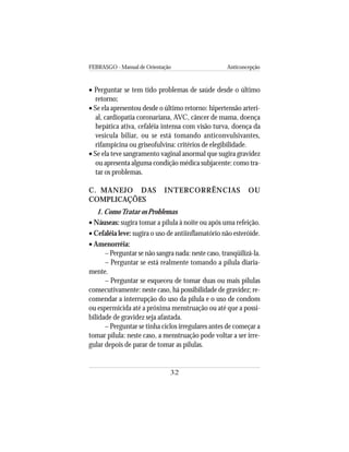 FEBRASGO - Manual de Orientação Anticoncepção
32
• Perguntar se tem tido problemas de saúde desde o último
retorno;
• Se ela apresentou desde o último retorno: hipertensão arteri-
al, cardiopatia coronariana, AVC, câncer de mama, doença
hepática ativa, cefaléia intensa com visão turva, doença da
vesícula biliar, ou se está tomando anticonvulsivantes,
rifampicina ou griseofulvina: critérios de elegibilidade.
• Se ela teve sangramento vaginal anormal que sugira gravidez
ou apresenta alguma condição médica subjacente: como tra-
tar os problemas.
C. MANEJO DAS INTERCORRÊNCIAS OU
COMPLICAÇÕES
1. ComoTratar os Problemas
• Náuseas: sugira tomar a pílula à noite ou após uma refeição.
• Cefaléia leve: sugira o uso de antiinflamatório não esteróide.
• Amenorréia:
– Perguntar se não sangra nada: neste caso, tranqüilizá-la.
– Perguntar se está realmente tomando a pílula diaria-
mente.
– Perguntar se esqueceu de tomar duas ou mais pílulas
consecutivamente: neste caso, há possibilidade de gravidez; re-
comendar a interrupção do uso da pílula e o uso de condom
ou espermicida até a próxima menstruação ou até que a possi-
bilidade de gravidez seja afastada.
– Perguntar se tinha ciclos irregulares antes de começar a
tomar pílula: neste caso, a menstruação pode voltar a ser irre-
gular depois de parar de tomar as pílulas.
 