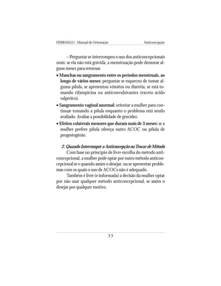FEBRASGO - Manual de Orientação Anticoncepção
33
– Perguntar se interrompeu o uso dos anticoncepcionais
orais: se ela não está grávida, a menstruação pode demorar al-
guns meses para retornar.
• Manchas ou sangramento entre os períodos menstruais, ao
longo de vários meses: perguntar se esqueceu de tomar al-
guma pílula, se apresentou vômitos ou diarréia, se está to-
mando rifampicina ou anticonvulsivantes (exceto ácido
valpróico).
• Sangramento vaginal anormal: orientar a mulher para con-
tinuar tomando a pílula enquanto o problema está sendo
avaliado. Avaliar a possibilidade de gravidez.
• Efeitos colaterais menores que duram mais de 3 meses: se a
mulher prefere pílula ofereça outro ACOC ou pílula de
progestogênio.
2.QuandoInterromperaAnticoncepçãoouTrocardeMétodo
Com base no princípio de livre escolha do método anti-
concepcional, a mulher pode optar por outro método anticon-
cepcional se e quando assim o desejar, ou se apresentar proble-
mas com os quais o uso de ACOCs não é adequado.
Também é livre (e informada) a decisão da mulher optar
por não usar qualquer método anticoncepcional, se assim o
desejar por qualquer motivo.
 