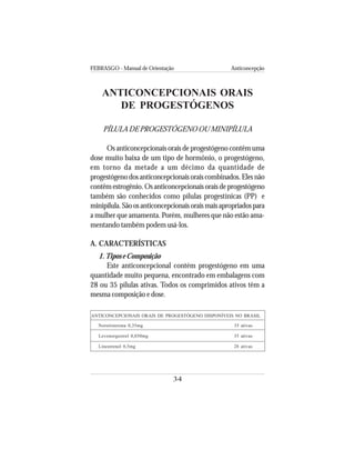 FEBRASGO - Manual de Orientação Anticoncepção
34
ANTICONCEPCIONAIS ORAIS
DE PROGESTÓGENOS
PÍLULA DE PROGESTÓGENO OU MINIPÍLULA
Os anticoncepcionais orais de progestógeno contêm uma
dose muito baixa de um tipo de hormônio, o progestógeno,
em torno da metade a um décimo da quantidade de
progestógeno dos anticoncepcionais orais combinados. Eles não
contêm estrogênio. Os anticoncepcionais orais de progestógeno
também são conhecidos como pílulas progestínicas (PP) e
minipílula.Sãoosanticoncepcionaisoraismaisapropriadospara
a mulher que amamenta. Porém, mulheres que não estão ama-
mentando também podem usá-los.
A. CARACTERÍSTICAS
1.Tipos e Composição
Este anticoncepcional contém progestógeno em uma
quantidade muito pequena, encontrado em embalagens com
28 ou 35 pílulas ativas. Todos os comprimidos ativos têm a
mesma composição e dose.
ANTICONCEPCIONAIS ORAIS DE PROGESTÓGENO DISPONÍVEIS NO BRASIL
Noretisterona 0,35mg 35 ativas
Levonorgestrel 0,030mg 35 ativas
Linestrenol 0,5mg 28 ativas
 