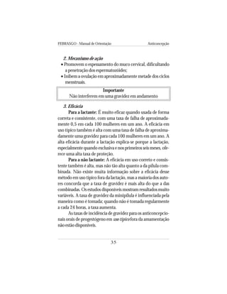 FEBRASGO - Manual de Orientação Anticoncepção
35
2. Mecanismo de ação
• Promovem o espessamento do muco cervical, dificultando
a penetração dos espermatozóides;
• Inibem a ovulação em aproximadamente metade dos ciclos
menstruais.
Importante
Não interferem em uma gravidez em andamento
3. Eficácia
Para a lactante: É muito eficaz quando usada de forma
correta e consistente, com uma taxa de falha de aproximada-
mente 0,5 em cada 100 mulheres em um ano. A eficácia em
uso típico também é alta com uma taxa de falha de aproxima-
damente uma gravidez para cada 100 mulheres em um ano. A
alta eficácia durante a lactação explica-se porque a lactação,
especialmente quando exclusiva e nos primeiros seis meses, ofe-
rece uma alta taxa de proteção.
Para a não lactante: A eficácia em uso correto e consis-
tente também é alta, mas não tão alta quanto a da pílula com-
binada. Não existe muita informação sobre a eficácia desse
método em uso típico fora da lactação, mas a maioria dos auto-
res concorda que a taxa de gravidez é mais alta do que a das
combinadas. Os estudos disponíveis mostram resultados muito
variáveis. A taxa de gravidez da minipílula é influenciada pela
maneira como é tomada; quando não é tomada regularmente
a cada 24 horas, a taxa aumenta.
As taxas de incidência de gravidez para os anticoncepcio-
nais orais de progestógeno em uso típico fora da amamentação
não estão disponíveis.
 