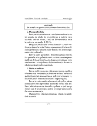 FEBRASGO - Manual de Orientação Anticoncepção
36
Importante:
Sãomaiseficazesquandotomadosàmesmahoratodososdias.
4. Desempenho clínico
Poucos estudos avaliaram as taxas de descontinuação en-
tre usuárias de pílulas de progestógeno, a maioria entre
lactantes. Em um estudo, a taxa de descontinuação entre
lactantes em um ano foi de 76,5%.
Há poucos estudos bem controlados sobre a taxa de con-
tinuação fora da lactação. Porém, as poucas experiências avali-
adas sugerem que a taxa seria maior do que a dos anticoncepci-
onais orais combinados.
Entre as razões que afetam a descontinuação do método,
são apontadas principalmente, entre lactantes, as razões pesso-
ais (desejo de trocar de método) e alterações menstruais. Entre
não lactantes, a principal causa de descontinuação do método
relaciona-se às alterações menstruais.
5. Efeitos secundários
Para as mulheres que não estão amamentando, os efeitos
colaterais mais comuns são as alterações no fluxo menstrual:
spotting (manchas), amenorréia que pode ocorrer durante vá-
rios meses, fluxo menstrual abundante ou prolongado;
Para as lactantes, as alterações menstruais podem não ser
percebidas ou não representam incômodo, porque essas mu-
lheres habitualmente não têm ciclos regulares; os anticoncep-
cionais orais de progestógeno podem prolongar a amenorréia
durante a amamentação;
Outros efeitos colaterais comuns são cefaléia e sensibili-
dade mamária.
 