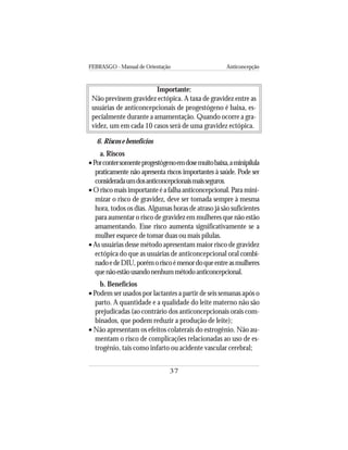 FEBRASGO - Manual de Orientação Anticoncepção
37
Importante:
Não previnem gravidez ectópica. A taxa de gravidez entre as
usuárias de anticoncepcionais de progestógeno é baixa, es-
pecialmente durante a amamentação. Quando ocorre a gra-
videz, um em cada 10 casos será de uma gravidez ectópica.
6. Riscos e benefícios
a. Riscos
•Porcontersomenteprogestógenoemdosemuitobaixa,aminipílula
praticamente não apresenta riscos importantes à saúde. Pode ser
consideradaumdosanticoncepcionaismaisseguros.
• O risco mais importante é a falha anticoncepcional. Para mini-
mizar o risco de gravidez, deve ser tomada sempre à mesma
hora, todos os dias. Algumas horas de atraso já são suficientes
para aumentar o risco de gravidez em mulheres que não estão
amamentando. Esse risco aumenta significativamente se a
mulher esquece de tomar duas ou mais pílulas.
• As usuárias desse método apresentam maior risco de gravidez
ectópica do que as usuárias de anticoncepcional oral combi-
nadoedeDIU,porémoriscoémenordoqueentreasmulheres
quenãoestãousandonenhummétodoanticoncepcional.
b. Benefícios
• Podem ser usados por lactantes a partir de seis semanas após o
parto. A quantidade e a qualidade do leite materno não são
prejudicadas (ao contrário dos anticoncepcionais orais com-
binados, que podem reduzir a produção de leite);
• Não apresentam os efeitos colaterais do estrogênio. Não au-
mentam o risco de complicações relacionadas ao uso de es-
trogênio, tais como infarto ou acidente vascular cerebral;
 